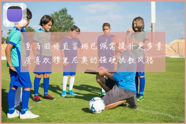 皇马旧将直言姆巴佩需提升更多素质喜欢穆里尼奥的强硬执教风格
