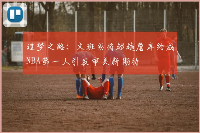 追梦之路：文班或将超越詹库约成NBA第一人引发审美新期待