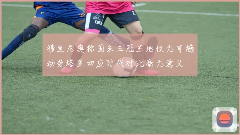 穆里尼奥称国米三冠王地位无可撼动劳塔罗回应时代对比毫无意义