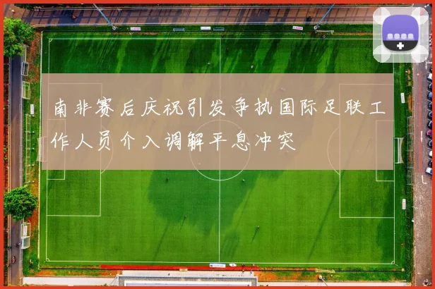 南非赛后庆祝引发争执国际足联工作人员介入调解平息冲突