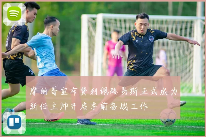 摩纳哥宣布费利佩路易斯正式成为新任主帅开启季前备战工作