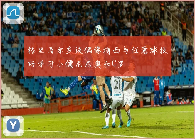 格里马尔多谈偶像梅西与任意球技巧学习小儒尼尼奥和C罗