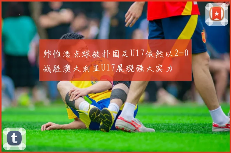 帅惟浩点球被扑国足U17依然以2-0战胜澳大利亚U17展现强大实力