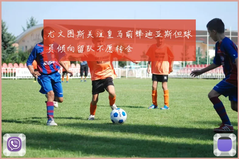 尤文图斯关注皇马前锋迪亚斯但球员倾向留队不愿转会